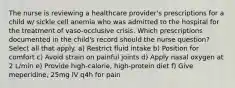 The nurse is reviewing a healthcare provider's prescriptions for a child w/ sickle cell anemia who was admitted to the hospital for the treatment of vaso-occlusive crisis. Which prescriptions documented in the child's record should the nurse question? Select all that apply. a) Restrict fluid intake b) Position for comfort c) Avoid strain on painful joints d) Apply nasal oxygen at 2 L/min e) Provide high-calorie, high-protein diet f) Give meperidine, 25mg IV q4h for pain