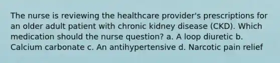 The nurse is reviewing the healthcare provider's prescriptions for an older adult patient with chronic kidney disease (CKD). Which medication should the nurse question? a. A loop diuretic b. Calcium carbonate c. An antihypertensive d. Narcotic pain relief