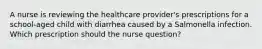 A nurse is reviewing the healthcare provider's prescriptions for a school-aged child with diarrhea caused by a Salmonella infection. Which prescription should the nurse question?