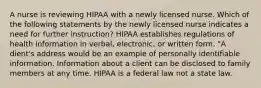 A nurse is reviewing HIPAA with a newly licensed nurse. Which of the following statements by the newly licensed nurse indicates a need for further instruction? HIPAA establishes regulations of health information in verbal, electronic, or written form. "A dient's address would be an example of personally identifiable information. Information about a client can be disclosed to family members at any time. HIPAA is a federal law not a state law.