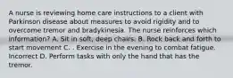 A nurse is reviewing home care instructions to a client with Parkinson disease about measures to avoid rigidity and to overcome tremor and bradykinesia. The nurse reinforces which information? A. Sit in soft, deep chairs. B. Rock back and forth to start movement C. . Exercise in the evening to combat fatigue. Incorrect D. Perform tasks with only the hand that has the tremor.