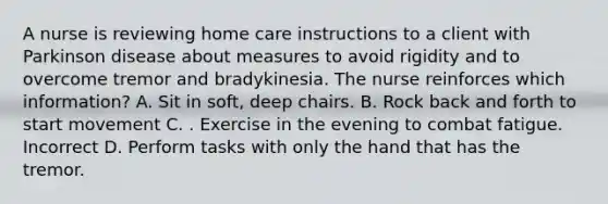 A nurse is reviewing home care instructions to a client with Parkinson disease about measures to avoid rigidity and to overcome tremor and bradykinesia. The nurse reinforces which information? A. Sit in soft, deep chairs. B. Rock back and forth to start movement C. . Exercise in the evening to combat fatigue. Incorrect D. Perform tasks with only the hand that has the tremor.