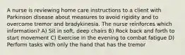 A nurse is reviewing home care instructions to a client with Parkinson disease about measures to avoid rigidity and to overcome tremor and bradykinesia. The nurse reinforces which information? A) Sit in soft, deep chairs B) Rock back and forth to start movement C) Exercise in the evening to combat fatigue D) Perform tasks with only the hand that has the tremor