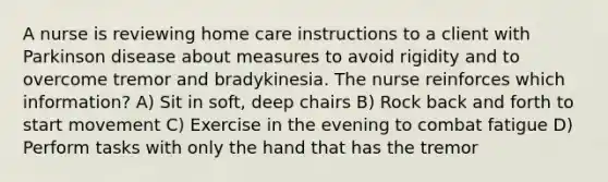 A nurse is reviewing home care instructions to a client with Parkinson disease about measures to avoid rigidity and to overcome tremor and bradykinesia. The nurse reinforces which information? A) Sit in soft, deep chairs B) Rock back and forth to start movement C) Exercise in the evening to combat fatigue D) Perform tasks with only the hand that has the tremor