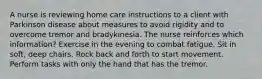 A nurse is reviewing home care instructions to a client with Parkinson disease about measures to avoid rigidity and to overcome tremor and bradykinesia. The nurse reinforces which information? Exercise in the evening to combat fatigue. Sit in soft, deep chairs. Rock back and forth to start movement. Perform tasks with only the hand that has the tremor.