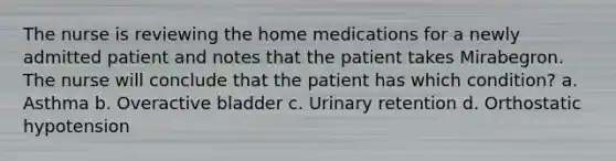 The nurse is reviewing the home medications for a newly admitted patient and notes that the patient takes Mirabegron. The nurse will conclude that the patient has which condition? a. Asthma b. Overactive bladder c. Urinary retention d. Orthostatic hypotension