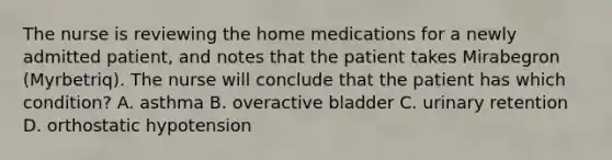 The nurse is reviewing the home medications for a newly admitted patient, and notes that the patient takes Mirabegron (Myrbetriq). The nurse will conclude that the patient has which condition? A. asthma B. overactive bladder C. urinary retention D. orthostatic hypotension