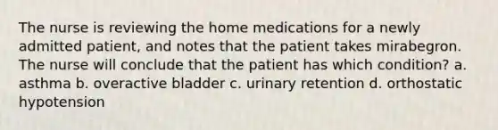 The nurse is reviewing the home medications for a newly admitted patient, and notes that the patient takes mirabegron. The nurse will conclude that the patient has which condition? a. asthma b. overactive bladder c. urinary retention d. orthostatic hypotension