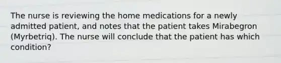 The nurse is reviewing the home medications for a newly admitted patient, and notes that the patient takes Mirabegron (Myrbetriq). The nurse will conclude that the patient has which condition?