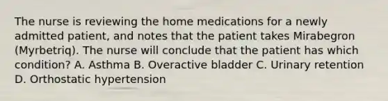 The nurse is reviewing the home medications for a newly admitted patient, and notes that the patient takes Mirabegron (Myrbetriq). The nurse will conclude that the patient has which condition? A. Asthma B. Overactive bladder C. Urinary retention D. Orthostatic hypertension