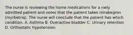 The nurse is reviewing the home medications for a nwly admitted patient and notes that the patient takes mirabegron (myrbetriq). The nurse will conclude that the patient has which condition. A. Asthma B. Overactive bladder C. Urinary retention D. Orthostatic hypotension