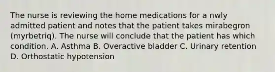 The nurse is reviewing the home medications for a nwly admitted patient and notes that the patient takes mirabegron (myrbetriq). The nurse will conclude that the patient has which condition. A. Asthma B. Overactive bladder C. Urinary retention D. Orthostatic hypotension