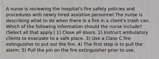 A nurse is reviewing the hospital's fire safety policies and procedures with newly hired assistive personnel.The nurse is describing what to do when there is a fire in a client's trash can. Which of the following information should the nurse include? (Select all that apply.) 1) Close all doors. 2) Instruct ambulatory clients to evacuate to a safe place. 3) Use a Class C fire extinguisher to put out the fire. 4) The first step is to pull the alarm. 5) Pull the pin on the fire extinguisher prior to use.