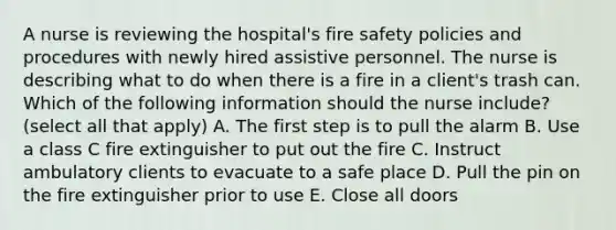 A nurse is reviewing the hospital's fire safety policies and procedures with newly hired assistive personnel. The nurse is describing what to do when there is a fire in a client's trash can. Which of the following information should the nurse include? (select all that apply) A. The first step is to pull the alarm B. Use a class C fire extinguisher to put out the fire C. Instruct ambulatory clients to evacuate to a safe place D. Pull the pin on the fire extinguisher prior to use E. Close all doors