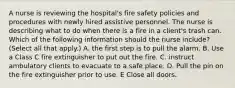 A nurse is reviewing the hospital's fire safety policies and procedures with newly hired assistive personnel. The nurse is describing what to do when there is a fire in a client's trash can. Which of the following information should the nurse include? (Select all that apply.) A. the first step is to pull the alarm. B. Use a Class C fire extinguisher to put out the fire. C. instruct ambulatory clients to evacuate to a safe place. D. Pull the pin on the fire extinguisher prior to use. E Close all doors.