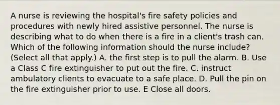 A nurse is reviewing the hospital's fire safety policies and procedures with newly hired assistive personnel. The nurse is describing what to do when there is a fire in a client's trash can. Which of the following information should the nurse include? (Select all that apply.) A. the first step is to pull the alarm. B. Use a Class C fire extinguisher to put out the fire. C. instruct ambulatory clients to evacuate to a safe place. D. Pull the pin on the fire extinguisher prior to use. E Close all doors.