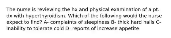 The nurse is reviewing the hx and physical examination of a pt. dx with hyperthyroidism. Which of the following would the nurse expect to find? A- complaints of sleepiness B- thick hard nails C-inability to tolerate cold D- reports of increase appetite