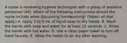 A nurse is reviewing hygiene techniques with a group of assistive personnel (AP). Which of the following instructions should the nurse include when discussing handwashing? (Select all that apply.) A. Apply 3 to 5 mL of liquid soap to dry hands. B. Wash the hands with soap and water for at least 15 seconds. C. Rinse the hands with hot water. D. Use a clean paper towel to turn off hand faucets. E. Allow the hands to air dry after washing.