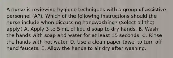 A nurse is reviewing hygiene techniques with a group of assistive personnel (AP). Which of the following instructions should the nurse include when discussing handwashing? (Select all that apply.) A. Apply 3 to 5 mL of liquid soap to dry hands. B. Wash the hands with soap and water for at least 15 seconds. C. Rinse the hands with hot water. D. Use a clean paper towel to turn off hand faucets. E. Allow the hands to air dry after washing.