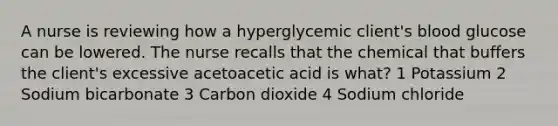 A nurse is reviewing how a hyperglycemic client's blood glucose can be lowered. The nurse recalls that the chemical that buffers the client's excessive acetoacetic acid is what? 1 Potassium 2 Sodium bicarbonate 3 Carbon dioxide 4 Sodium chloride