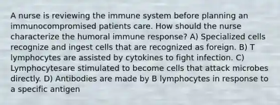 A nurse is reviewing the immune system before planning an immunocompromised patients care. How should the nurse characterize the humoral immune response? A) Specialized cells recognize and ingest cells that are recognized as foreign. B) T lymphocytes are assisted by cytokines to fight infection. C) Lymphocytesare stimulated to become cells that attack microbes directly. D) Antibodies are made by B lymphocytes in response to a specific antigen