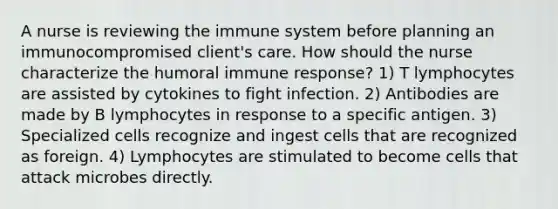 A nurse is reviewing the immune system before planning an immunocompromised client's care. How should the nurse characterize the humoral immune response? 1) T lymphocytes are assisted by cytokines to fight infection. 2) Antibodies are made by B lymphocytes in response to a specific antigen. 3) Specialized cells recognize and ingest cells that are recognized as foreign. 4) Lymphocytes are stimulated to become cells that attack microbes directly.