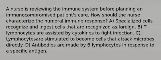 A nurse is reviewing the immune system before planning an immunocompromised patient's care. How should the nurse characterize the humoral immune response? A) Specialized cells recognize and ingest cells that are recognized as foreign. B) T lymphocytes are assisted by cytokines to fight infection. C) Lymphocytesare stimulated to become cells that attack microbes directly. D) Antibodies are made by B lymphocytes in response to a specific antigen.