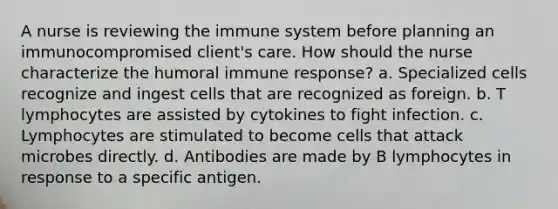 A nurse is reviewing the immune system before planning an immunocompromised client's care. How should the nurse characterize the humoral immune response? a. Specialized cells recognize and ingest cells that are recognized as foreign. b. T lymphocytes are assisted by cytokines to fight infection. c. Lymphocytes are stimulated to become cells that attack microbes directly. d. Antibodies are made by B lymphocytes in response to a specific antigen.