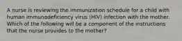 A nurse is reviewing the immunization schedule for a child with human immunodeficiency virus (HIV) infection with the mother. Which of the following will be a component of the instructions that the nurse provides to the mother?