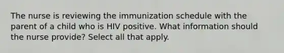 The nurse is reviewing the immunization schedule with the parent of a child who is HIV positive. What information should the nurse provide? Select all that apply.