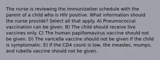 The nurse is reviewing the immunization schedule with the parent of a child who is HIV positive. What information should the nurse provide? Select all that apply. A) Pneumococcal vaccination can be given. B) The child should receive live vaccines only. C) The human papillomavirus vaccine should not be given. D) The varicella vaccine should not be given if the child is symptomatic. E) If the CD4 count is low, the measles, mumps, and rubella vaccine should not be given.