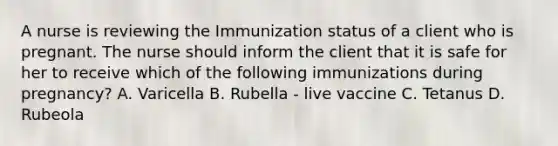 A nurse is reviewing the Immunization status of a client who is pregnant. The nurse should inform the client that it is safe for her to receive which of the following immunizations during pregnancy? A. Varicella B. Rubella - live vaccine C. Tetanus D. Rubeola