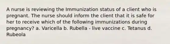 A nurse is reviewing the Immunization status of a client who is pregnant. The nurse should inform the client that it is safe for her to receive which of the following immunizations during pregnancy? a. Varicella b. Rubella - live vaccine c. Tetanus d. Rubeola