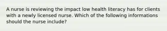 A nurse is reviewing the impact low health literacy has for clients with a newly licensed nurse. Which of the following informations should the nurse include?