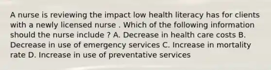 A nurse is reviewing the impact low health literacy has for clients with a newly licensed nurse . Which of the following information should the nurse include ? A. Decrease in health care costs B. Decrease in use of emergency services C. Increase in mortality rate D. Increase in use of preventative services