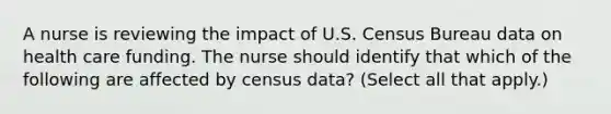 A nurse is reviewing the impact of U.S. Census Bureau data on health care funding. The nurse should identify that which of the following are affected by census data? (Select all that apply.)