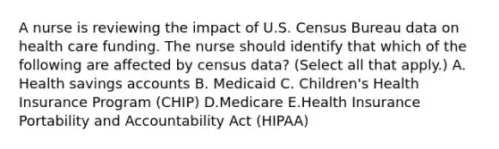 A nurse is reviewing the impact of U.S. Census Bureau data on health care funding. The nurse should identify that which of the following are affected by census data? (Select all that apply.) A. Health savings accounts B. Medicaid C. Children's Health Insurance Program (CHIP) D.Medicare E.Health Insurance Portability and Accountability Act (HIPAA)