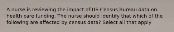 A nurse is reviewing the impact of US Census Bureau data on health care funding. The nurse should identify that which of the following are affected by census data? Select all that apply