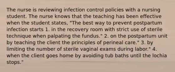 The nurse is reviewing infection control policies with a nursing student. The nurse knows that the teaching has been effective when the student states, "The best way to prevent postpartum infection starts 1. in the recovery room with strict use of sterile technique when palpating the fundus." 2. on the postpartum unit by teaching the client the principles of perineal care." 3. by limiting the number of sterile vaginal exams during labor." 4. when the client goes home by avoiding tub baths until the lochia stops."