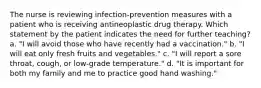 The nurse is reviewing infection-prevention measures with a patient who is receiving antineoplastic drug therapy. Which statement by the patient indicates the need for further teaching? a. "I will avoid those who have recently had a vaccination." b. "I will eat only fresh fruits and vegetables." c. "I will report a sore throat, cough, or low-grade temperature." d. "It is important for both my family and me to practice good hand washing."