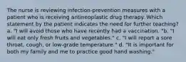 The nurse is reviewing infection-prevention measures with a patient who is receiving antineoplastic drug therapy. Which statement by the patient indicates the need for further teaching? a. "I will avoid those who have recently had a vaccination. "b. "I will eat only fresh fruits and vegetables." c. "I will report a sore throat, cough, or low-grade temperature." d. "It is important for both my family and me to practice good hand washing."