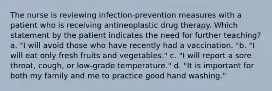 The nurse is reviewing infection-prevention measures with a patient who is receiving antineoplastic drug therapy. Which statement by the patient indicates the need for further teaching? a. "I will avoid those who have recently had a vaccination. "b. "I will eat only fresh fruits and vegetables." c. "I will report a sore throat, cough, or low-grade temperature." d. "It is important for both my family and me to practice good hand washing."