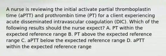 A nurse is reviewing the initial activate partial thromboplastin time (aPTT) and prothrombin time (PT) for a client experiencing acute disseminated intravascular coagulation (DIC). Which of the following results should the nurse expect? A. PT within the expected reference range B. PT above the expected reference range C. aPTT below the expected reference range D. aPTT within the expected reference range