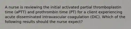 A nurse is reviewing the initial activated partial thromboplastin time (aPTT) and prothrombin time (PT) for a client experiencing acute disseminated intravascular coagulation (DIC). Which of the following results should the nurse expect?