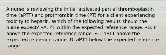 A nurse is reviewing the initial activated partial thromboplastin time (aPTT) and prothrombin time (PT) for a client experiencing toxicity to heparin. Which of the following results should the nurse expect? •A. PT within the expected reference range. •B. PT above the expected reference range. •C. aPTT above the expected reference range. D. aPTT below the expected reference range