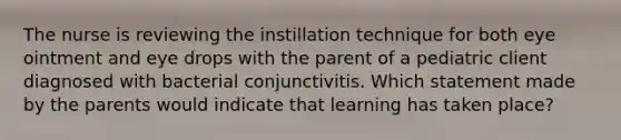 The nurse is reviewing the instillation technique for both eye ointment and eye drops with the parent of a pediatric client diagnosed with bacterial conjunctivitis. Which statement made by the parents would indicate that learning has taken place?