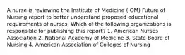 A nurse is reviewing the Institute of Medicine (IOM) Future of Nursing report to better understand proposed educational requirements of nurses. Which of the following organizations is responsible for publishing this report? 1. American Nurses Association 2. National Academy of Medicine 3. State Board of Nursing 4. American Association of Colleges of Nursing