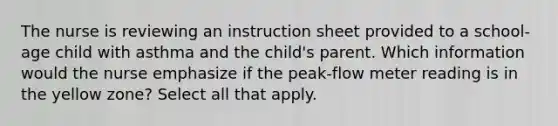 The nurse is reviewing an instruction sheet provided to a school-age child with asthma and the child's parent. Which information would the nurse emphasize if the peak-flow meter reading is in the yellow zone? Select all that apply.