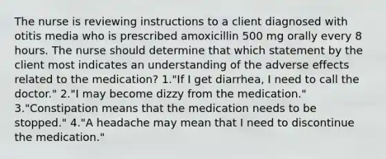 The nurse is reviewing instructions to a client diagnosed with otitis media who is prescribed amoxicillin 500 mg orally every 8 hours. The nurse should determine that which statement by the client most indicates an understanding of the adverse effects related to the medication? 1."If I get diarrhea, I need to call the doctor." 2."I may become dizzy from the medication." 3."Constipation means that the medication needs to be stopped." 4."A headache may mean that I need to discontinue the medication."