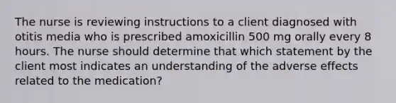 The nurse is reviewing instructions to a client diagnosed with otitis media who is prescribed amoxicillin 500 mg orally every 8 hours. The nurse should determine that which statement by the client most indicates an understanding of the adverse effects related to the medication?